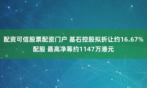 配资可信股票配资门户 基石控股拟折让约16.67%配股 最高净筹约1147万港元