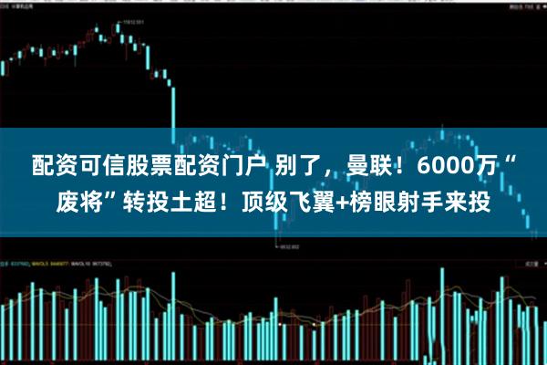 配资可信股票配资门户 别了，曼联！6000万“废将”转投土超！顶级飞翼+榜眼射手来投
