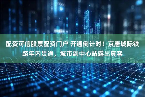 配资可信股票配资门户 开通倒计时！京唐城际铁路年内贯通，城市副中心站露出真容