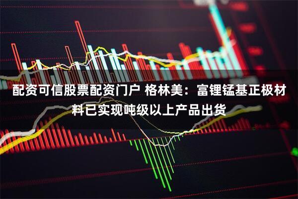 配资可信股票配资门户 格林美：富锂锰基正极材料已实现吨级以上产品出货