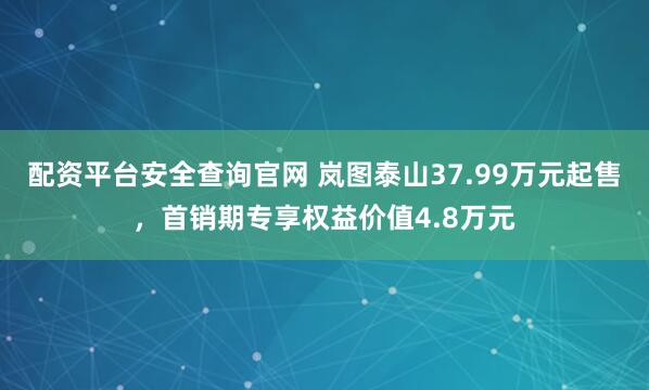 配资平台安全查询官网 岚图泰山37.99万元起售，首销期专享权益价值4.8万元