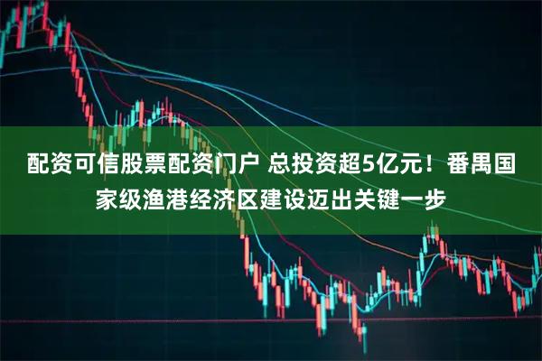 配资可信股票配资门户 总投资超5亿元！番禺国家级渔港经济区建设迈出关键一步