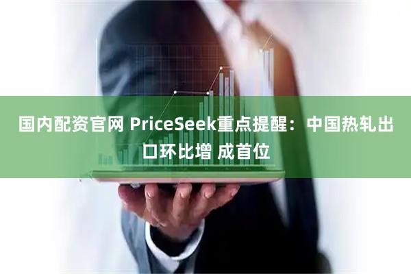 国内配资官网 PriceSeek重点提醒：中国热轧出口环比增 成首位