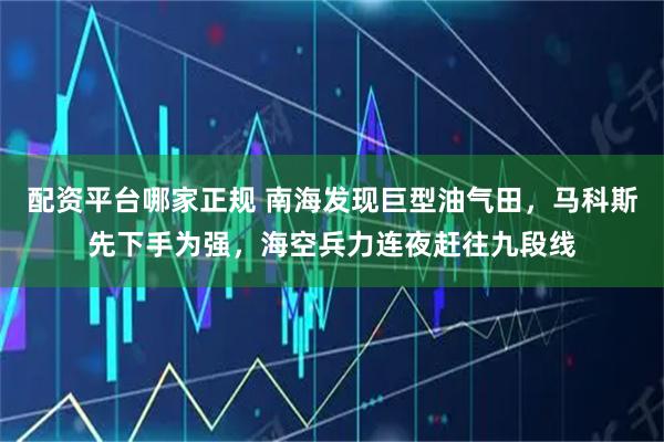 配资平台哪家正规 南海发现巨型油气田，马科斯先下手为强，海空兵力连夜赶往九段线