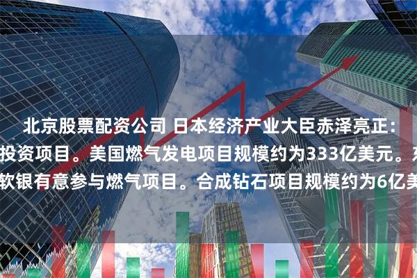 北京股票配资公司 日本经济产业大臣赤泽亮正：决定继续进行3个美国投资项目。美国燃气发电项目规模约为333亿美元。东芝、日立、软银有意参与燃气项目。合成钻石项目规模约为6亿美元。美国原油项目规模约为21亿美元。