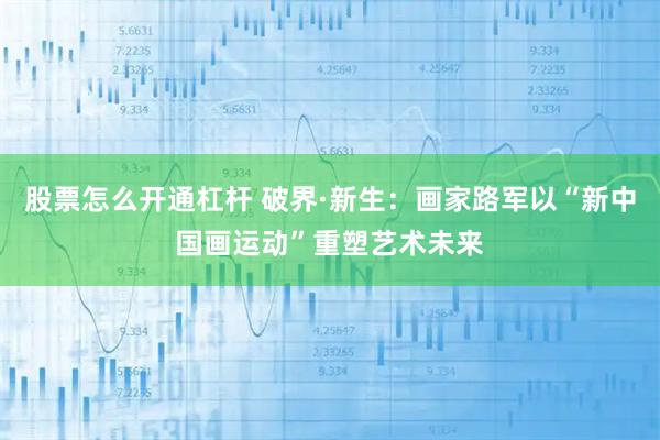 股票怎么开通杠杆 破界·新生：画家路军以“新中国画运动”重塑艺术未来