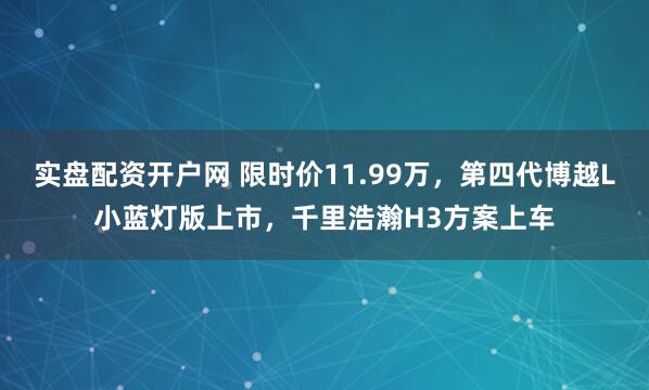实盘配资开户网 限时价11.99万，第四代博越L小蓝灯版上市，千里浩瀚H3方案上车